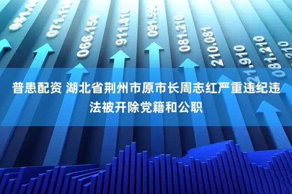普患配资 湖北省荆州市原市长周志红严重违纪违法被开除党籍和公职