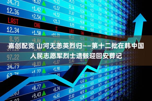 嘉创配资 山河无恙英烈归——第十二批在韩中国人民志愿军烈士遗骸迎回安葬记