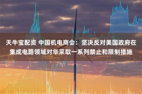 天牛宝配资 中国机电商会：坚决反对美国政府在集成电路领域对华采取一系列禁止和限制措施