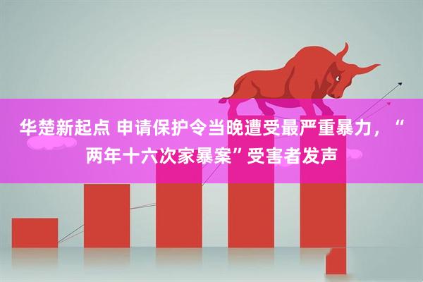 华楚新起点 申请保护令当晚遭受最严重暴力，“两年十六次家暴案”受害者发声