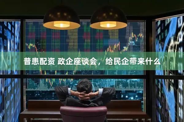 普患配资 政企座谈会，给民企带来什么