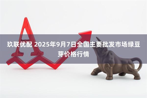 玖联优配 2025年9月7日全国主要批发市场绿豆芽价格行情