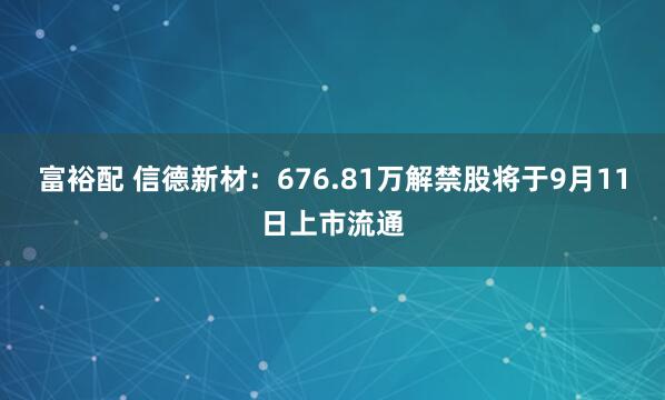富裕配 信德新材：676.81万解禁股将于9月11日上市流通