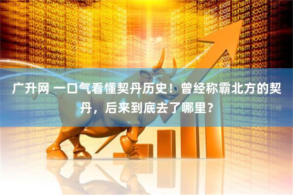 广升网 一口气看懂契丹历史！曾经称霸北方的契丹，后来到底去了哪里？