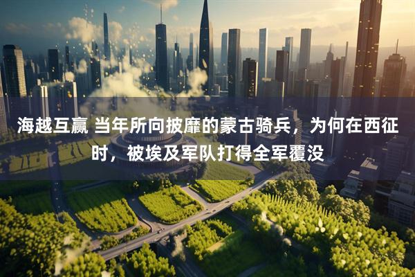 海越互赢 当年所向披靡的蒙古骑兵，为何在西征时，被埃及军队打得全军覆没