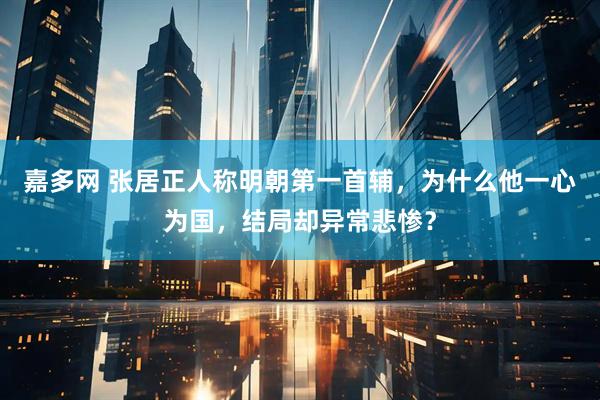 嘉多网 张居正人称明朝第一首辅，为什么他一心为国，结局却异常悲惨？