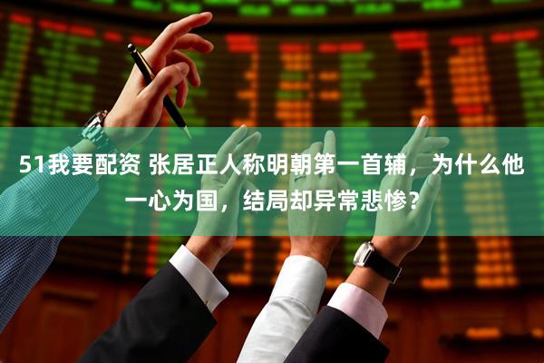 51我要配资 张居正人称明朝第一首辅，为什么他一心为国，结局却异常悲惨？