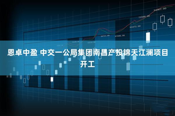 恩卓中盈 中交一公局集团南昌产投锦天江澜项目开工