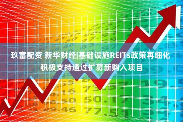 玖富配资 新华财经|基础设施REITs政策再细化 积极支持通过扩募新购入项目