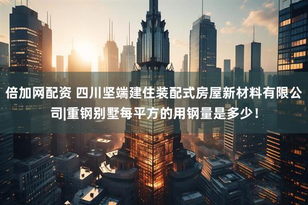 倍加网配资 四川坚端建住装配式房屋新材料有限公司|重钢别墅每平方的用钢量是多少！