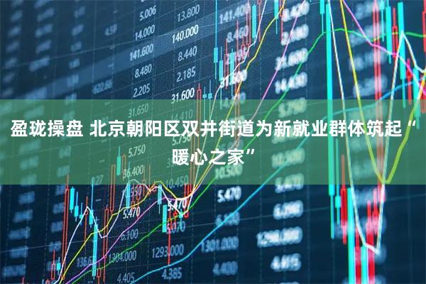 盈珑操盘 北京朝阳区双井街道为新就业群体筑起“暖心之家”