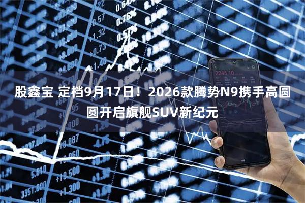 股鑫宝 定档9月17日！2026款腾势N9携手高圆圆开启旗舰SUV新纪元