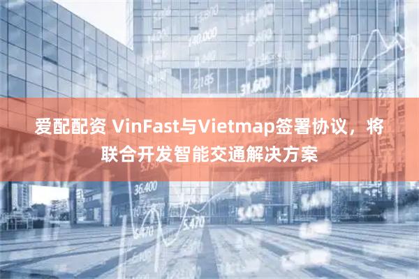 爱配配资 VinFast与Vietmap签署协议，将联合开发智能交通解决方案