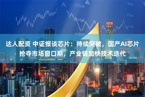 达人配资 中证报谈芯片：持续突破，国产AI芯片抢夺市场窗口期，产业链加快技术迭代