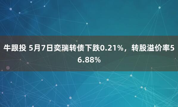 牛跟投 5月7日奕瑞转债下跌0.21%，转股溢价率56.88%