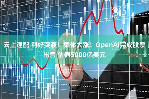 云上速配 利好突袭！集体大涨！OpenAI完成股票出售 估值5000亿美元
