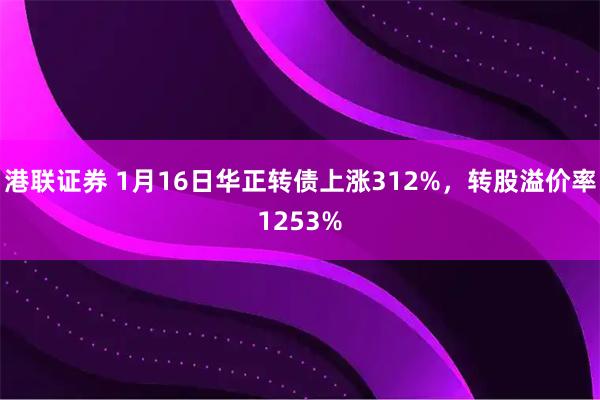 港联证券 1月16日华正转债上涨312%，转股溢价率1253%