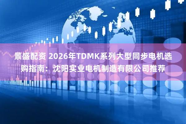 景盛配资 2026年TDMK系列大型同步电机选购指南：沈阳实业电机制造有限公司推荐