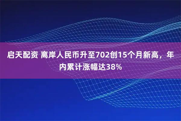 启天配资 离岸人民币升至702创15个月新高，年内累计涨幅达38%