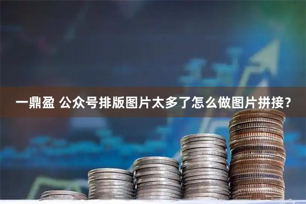 一鼎盈 公众号排版图片太多了怎么做图片拼接？