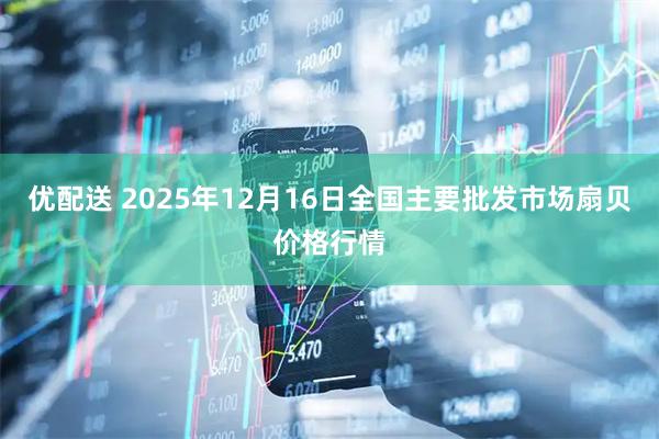 优配送 2025年12月16日全国主要批发市场扇贝价格行情