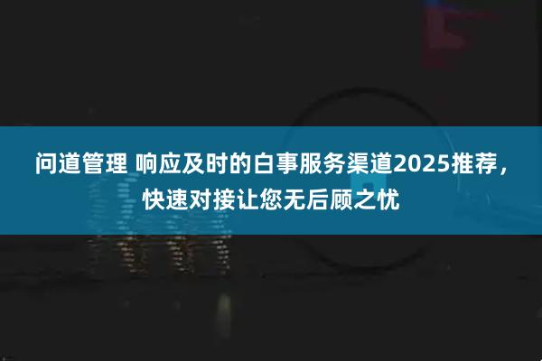 问道管理 响应及时的白事服务渠道2025推荐，快速对接让您无后顾之忧