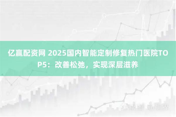 亿赢配资网 2025国内智能定制修复热门医院TOP5:改善松弛,实现深层滋养
