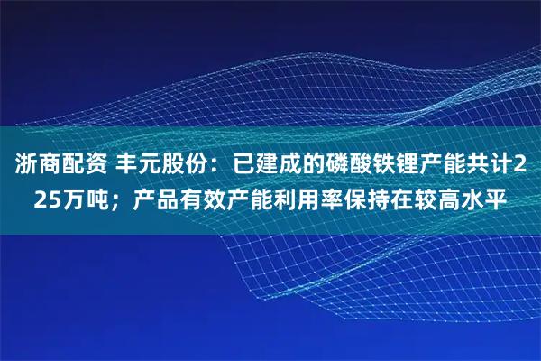 浙商配资 丰元股份：已建成的磷酸铁锂产能共计225万吨；产品有效产能利用率保持在较高水平