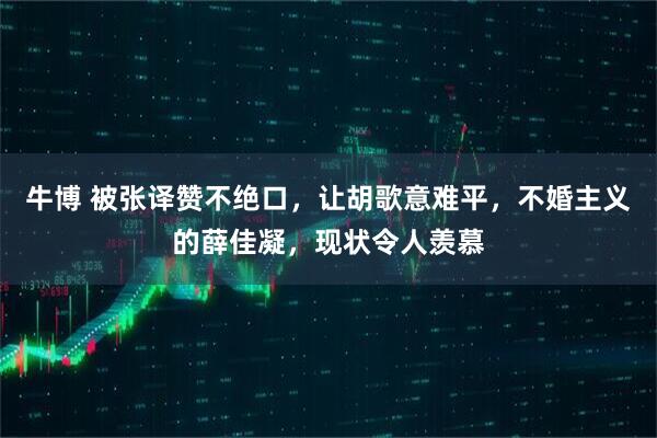 牛博 被张译赞不绝口,让胡歌意难平,不婚主义的薛佳凝,现状令人羡慕
