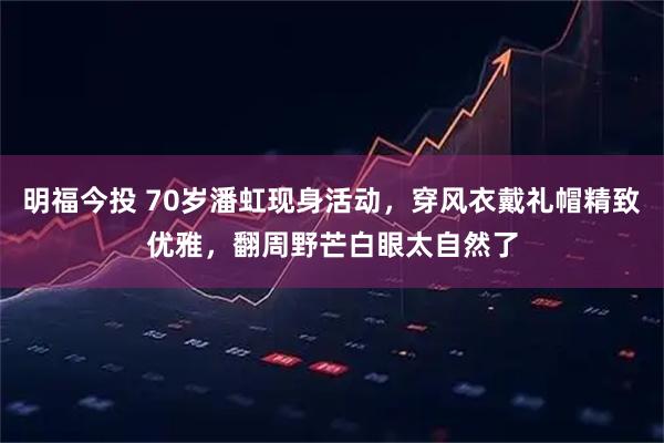 明福今投 70岁潘虹现身活动,穿风衣戴礼帽精致优雅,翻周野芒白眼太自然了