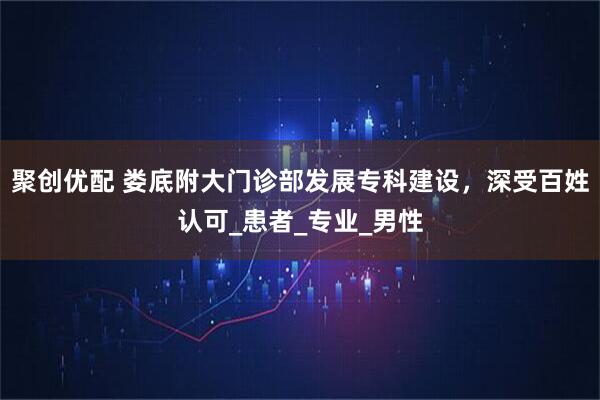 聚创优配 娄底附大门诊部发展专科建设，深受百姓认可_患者_专业_男性