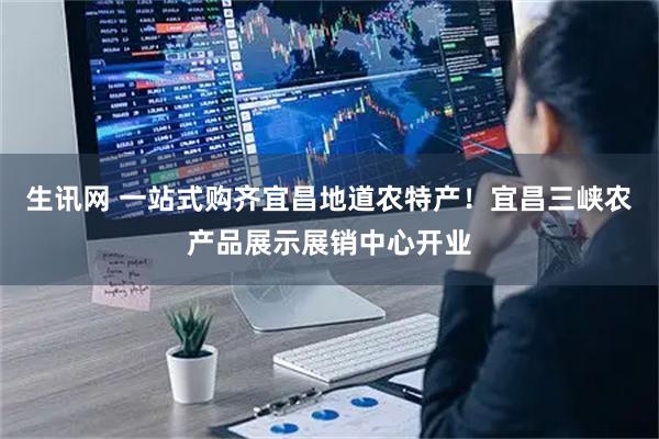 生讯网 一站式购齐宜昌地道农特产！宜昌三峡农产品展示展销中心开业