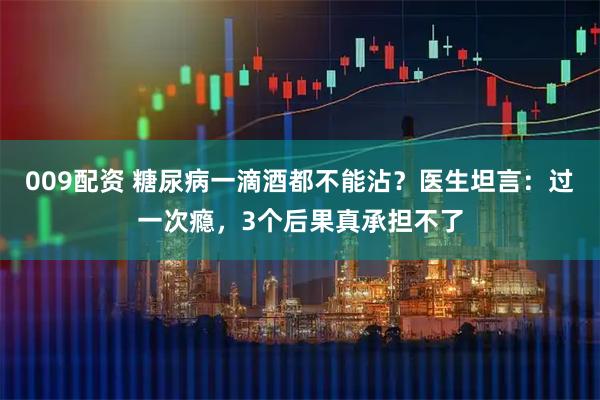 009配资 糖尿病一滴酒都不能沾？医生坦言：过一次瘾，3个后果真承担不了