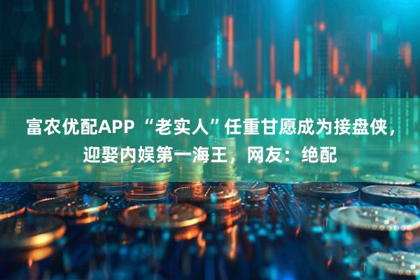 富农优配APP “老实人”任重甘愿成为接盘侠，迎娶内娱第一海王，网友：绝配